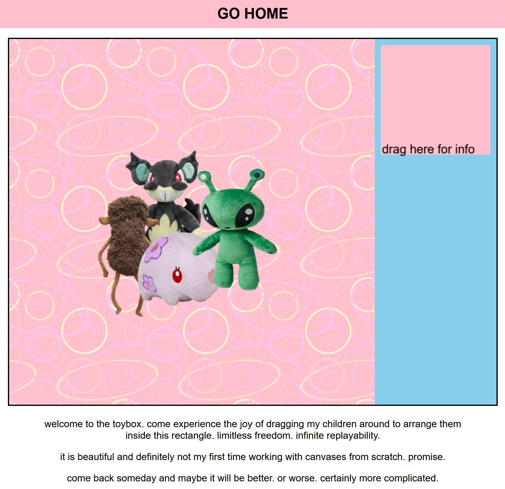 screenshot of new page. several stuffed animals are arranged on a pink arcade carpet background. there is a blue bar at the side with a square labelled 'drag here for info.' the caption on the page reads 'welcome to the toybox. come experience the joy of dragging my children around to arrange them inside this rectangle. limitless freedom. infinite replayability. it is beautiful and definitely not my first time working with canvases from scratch. promise. come back someday and maybe it will be better. or worse. certainly more complicated.'
